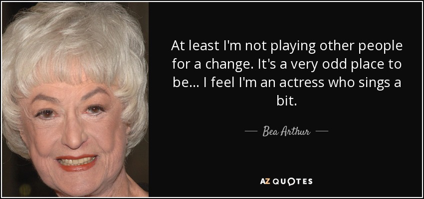 At least I'm not playing other people for a change. It's a very odd place to be... I feel I'm an actress who sings a bit. - Bea Arthur