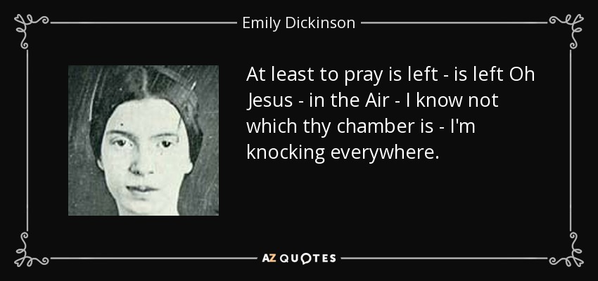 At least to pray is left - is left Oh Jesus - in the Air - I know not which thy chamber is - I'm knocking everywhere. - Emily Dickinson