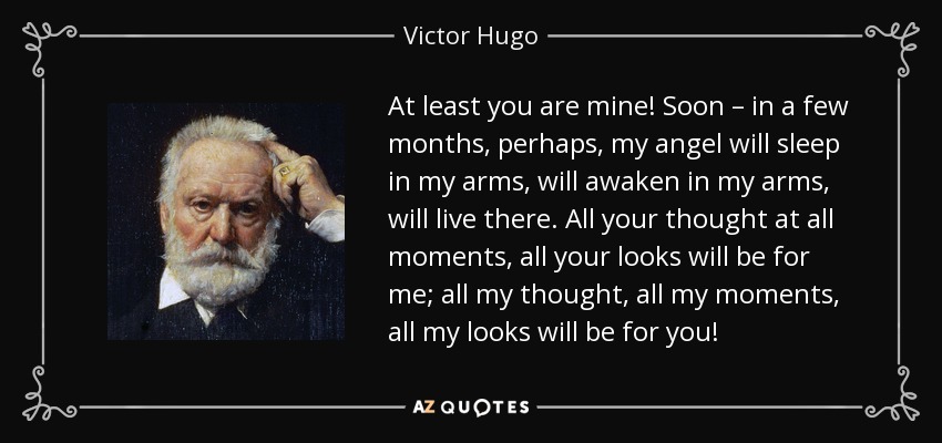 At least you are mine! Soon – in a few months, perhaps, my angel will sleep in my arms, will awaken in my arms, will live there. All your thought at all moments, all your looks will be for me; all my thought, all my moments, all my looks will be for you! - Victor Hugo