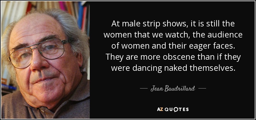 At male strip shows, it is still the women that we watch, the audience of women and their eager faces. They are more obscene than if they were dancing naked themselves. - Jean Baudrillard