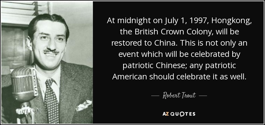 At midnight on July 1, 1997, Hongkong, the British Crown Colony, will be restored to China. This is not only an event which will be celebrated by patriotic Chinese; any patriotic American should celebrate it as well. - Robert Trout