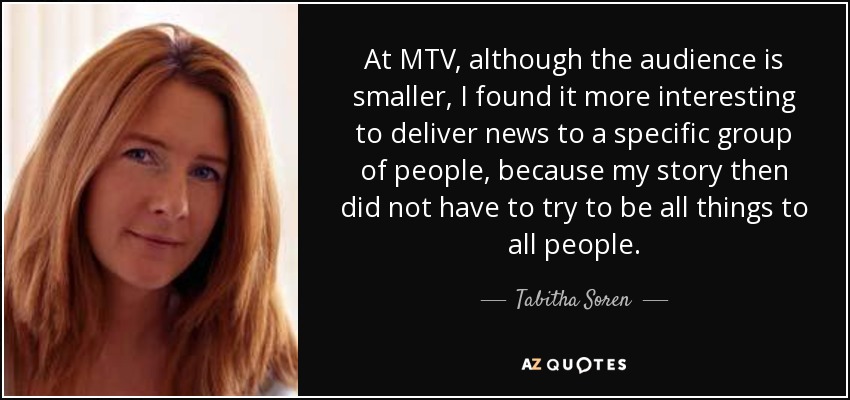 At MTV, although the audience is smaller, I found it more interesting to deliver news to a specific group of people, because my story then did not have to try to be all things to all people. - Tabitha Soren