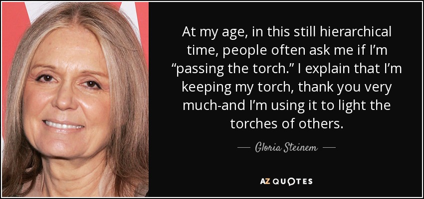 At my age, in this still hierarchical time, people often ask me if I’m “passing the torch.” I explain that I’m keeping my torch, thank you very much-and I’m using it to light the torches of others. - Gloria Steinem