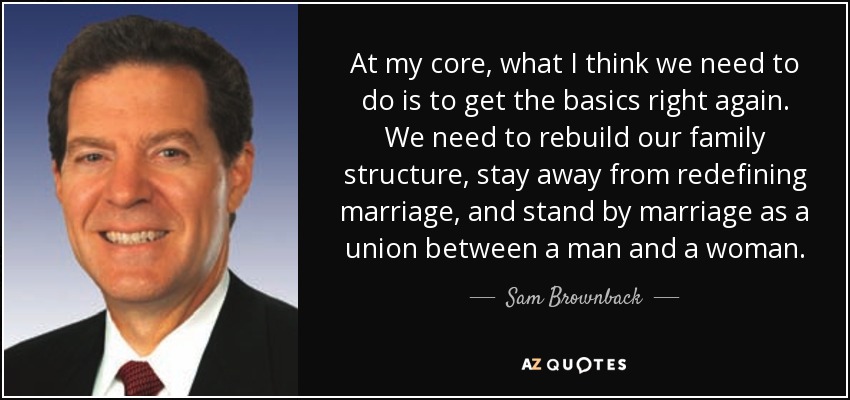 At my core, what I think we need to do is to get the basics right again. We need to rebuild our family structure, stay away from redefining marriage, and stand by marriage as a union between a man and a woman. - Sam Brownback