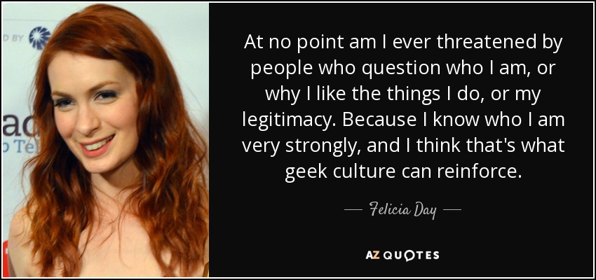 At no point am I ever threatened by people who question who I am, or why I like the things I do, or my legitimacy. Because I know who I am very strongly, and I think that's what geek culture can reinforce. - Felicia Day
