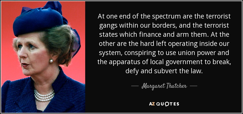 At one end of the spectrum are the terrorist gangs within our borders, and the terrorist states which finance and arm them. At the other are the hard left operating inside our system, conspiring to use union power and the apparatus of local government to break, defy and subvert the law. - Margaret Thatcher