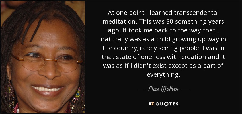 At one point I learned transcendental meditation. This was 30-something years ago. It took me back to the way that I naturally was as a child growing up way in the country, rarely seeing people. I was in that state of oneness with creation and it was as if I didn't exist except as a part of everything. - Alice Walker