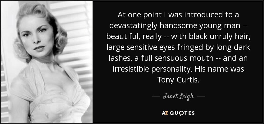 At one point I was introduced to a devastatingly handsome young man -- beautiful, really -- with black unruly hair, large sensitive eyes fringed by long dark lashes, a full sensuous mouth -- and an irresistible personality. His name was Tony Curtis. - Janet Leigh