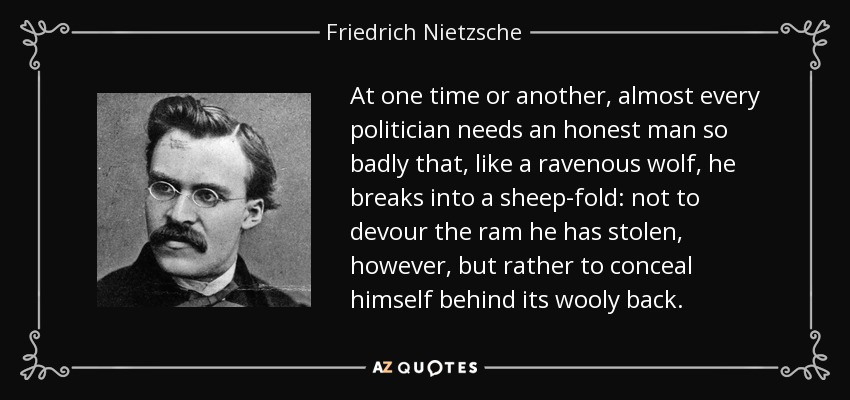 At one time or another, almost every politician needs an honest man so badly that, like a ravenous wolf, he breaks into a sheep-fold: not to devour the ram he has stolen, however, but rather to conceal himself behind its wooly back. - Friedrich Nietzsche