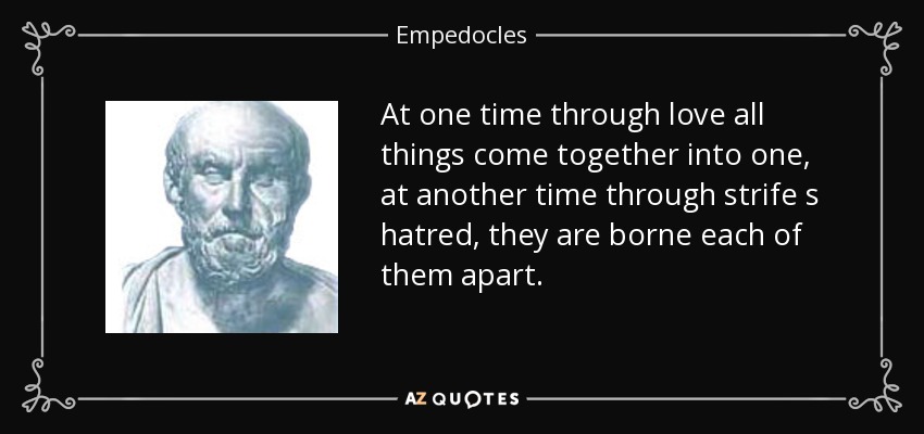 At one time through love all things come together into one, at another time through strife s hatred, they are borne each of them apart. - Empedocles