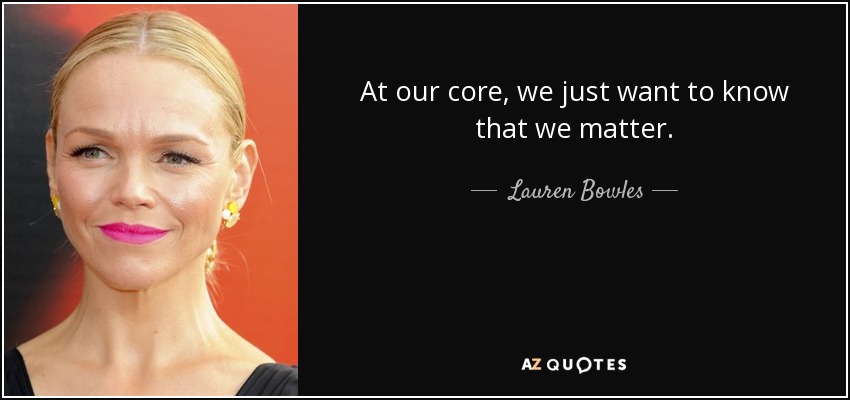 At our core, we just want to know that we matter. - Lauren Bowles