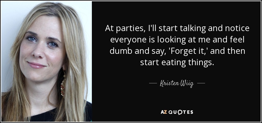 At parties, I'll start talking and notice everyone is looking at me and feel dumb and say, 'Forget it,' and then start eating things. - Kristen Wiig