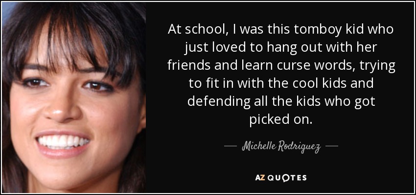 At school, I was this tomboy kid who just loved to hang out with her friends and learn curse words, trying to fit in with the cool kids and defending all the kids who got picked on. - Michelle Rodriguez