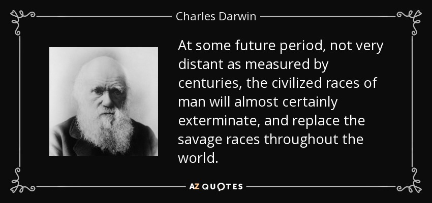 At some future period, not very distant as measured by centuries, the civilized races of man will almost certainly exterminate, and replace the savage races throughout the world. - Charles Darwin