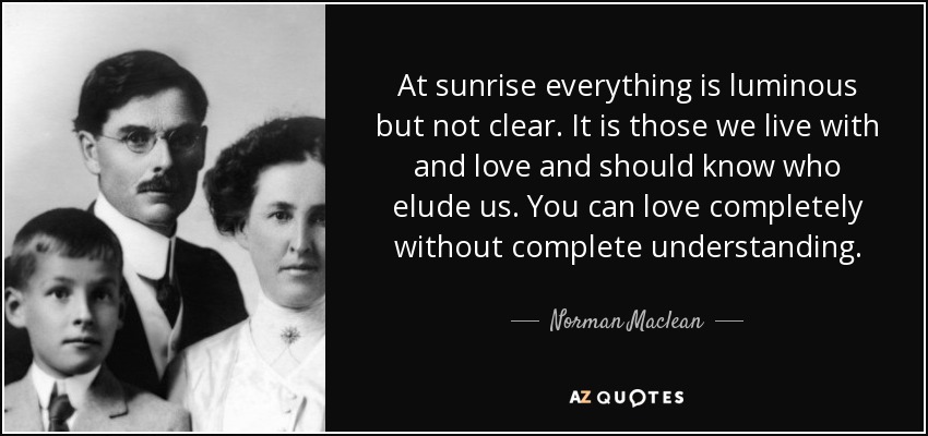 At sunrise everything is luminous but not clear. It is those we live with and love and should know who elude us. You can love completely without complete understanding. - Norman Maclean