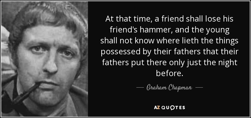 At that time, a friend shall lose his friend's hammer, and the young shall not know where lieth the things possessed by their fathers that their fathers put there only just the night before. - Graham Chapman