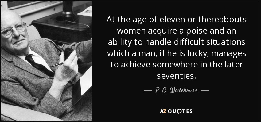 At the age of eleven or thereabouts women acquire a poise and an ability to handle difficult situations which a man, if he is lucky, manages to achieve somewhere in the later seventies. - P. G. Wodehouse
