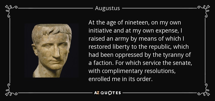 At the age of nineteen, on my own initiative and at my own expense, I raised an army by means of which I restored liberty to the republic, which had been oppressed by the tyranny of a faction. For which service the senate, with complimentary resolutions, enrolled me in its order. - Augustus