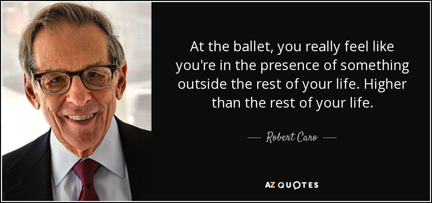 At the ballet, you really feel like you're in the presence of something outside the rest of your life. Higher than the rest of your life. - Robert Caro