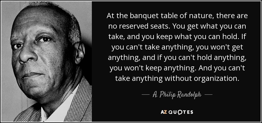 At the banquet table of nature, there are no reserved seats. You get what you can take, and you keep what you can hold. If you can't take anything, you won't get anything, and if you can't hold anything, you won't keep anything. And you can't take anything without organization. - A. Philip Randolph