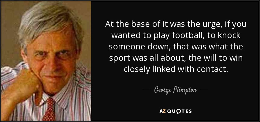 At the base of it was the urge, if you wanted to play football, to knock someone down, that was what the sport was all about, the will to win closely linked with contact. - George Plimpton