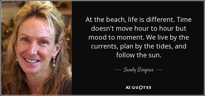 At the beach, life is different. Time doesn't move hour to hour but mood to moment. We live by the currents, plan by the tides, and follow the sun. - Sandy Gingras