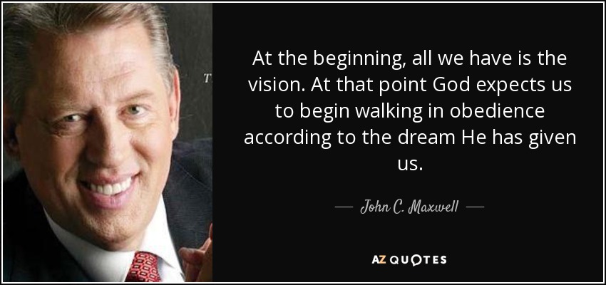 At the beginning, all we have is the vision. At that point God expects us to begin walking in obedience according to the dream He has given us. - John C. Maxwell