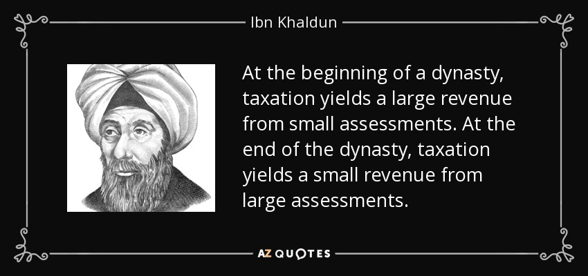 At the beginning of a dynasty, taxation yields a large revenue from small assessments. At the end of the dynasty, taxation yields a small revenue from large assessments. - Ibn Khaldun