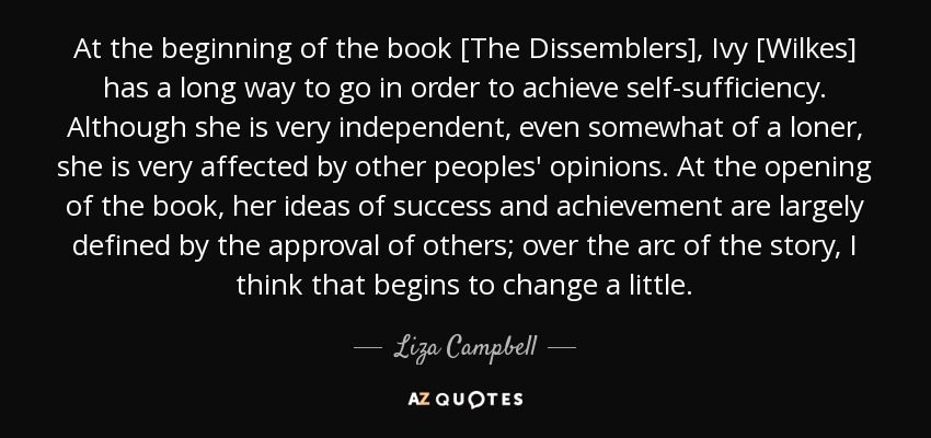At the beginning of the book [The Dissemblers], Ivy [Wilkes] has a long way to go in order to achieve self-sufficiency. Although she is very independent, even somewhat of a loner, she is very affected by other peoples' opinions. At the opening of the book, her ideas of success and achievement are largely defined by the approval of others; over the arc of the story, I think that begins to change a little. - Liza Campbell