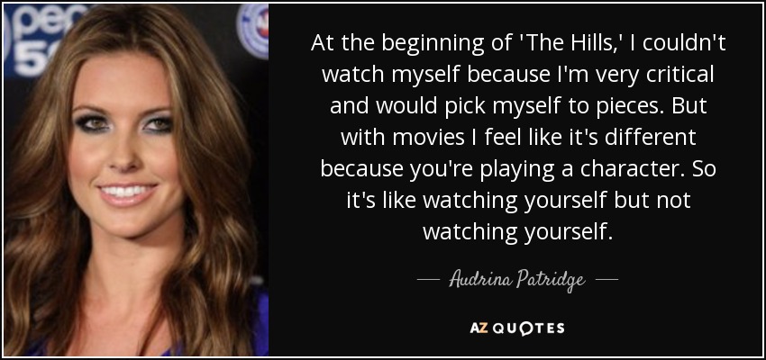 At the beginning of 'The Hills,' I couldn't watch myself because I'm very critical and would pick myself to pieces. But with movies I feel like it's different because you're playing a character. So it's like watching yourself but not watching yourself. - Audrina Patridge