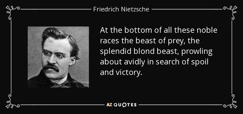 At the bottom of all these noble races the beast of prey, the splendid blond beast, prowling about avidly in search of spoil and victory. - Friedrich Nietzsche