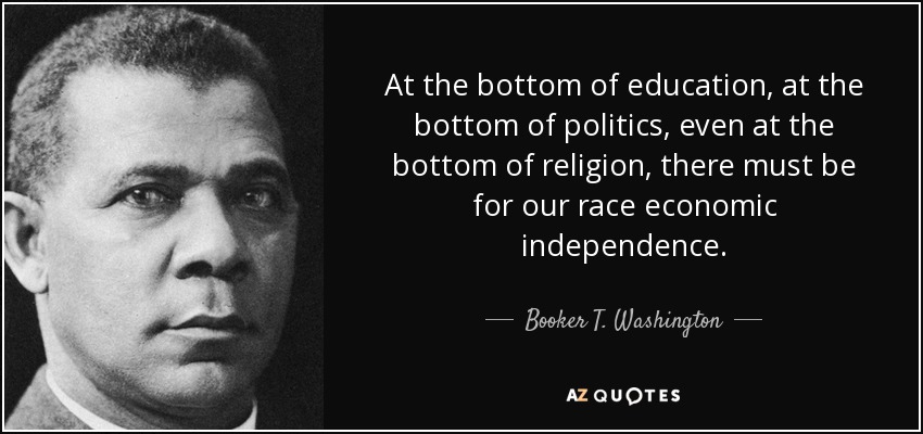 At the bottom of education, at the bottom of politics, even at the bottom of religion, there must be for our race economic independence. - Booker T. Washington
