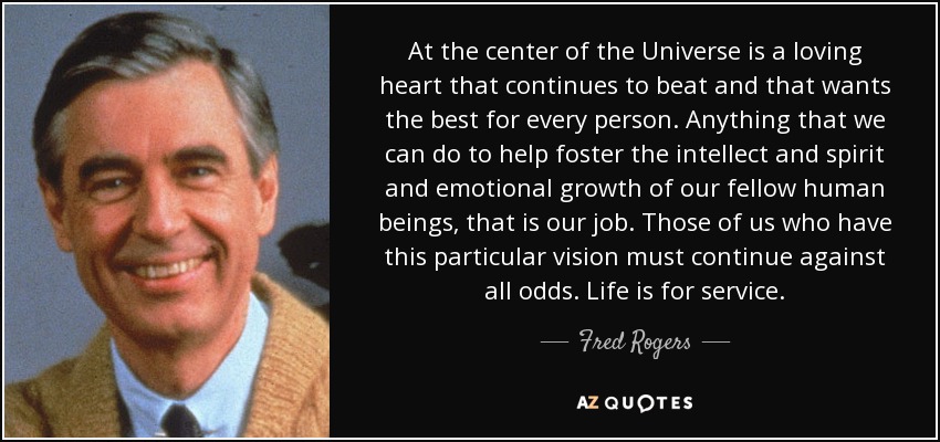 At the center of the Universe is a loving heart that continues to beat and that wants the best for every person. Anything that we can do to help foster the intellect and spirit and emotional growth of our fellow human beings, that is our job. Those of us who have this particular vision must continue against all odds. Life is for service. - Fred Rogers