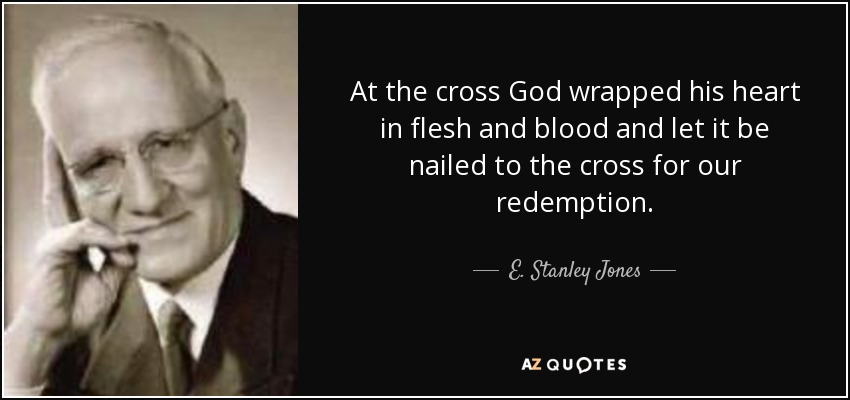 At the cross God wrapped his heart in flesh and blood and let it be nailed to the cross for our redemption. - E. Stanley Jones