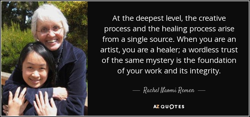 At the deepest level, the creative process and the healing process arise from a single source. When you are an artist, you are a healer; a wordless trust of the same mystery is the foundation of your work and its integrity. - Rachel Naomi Remen