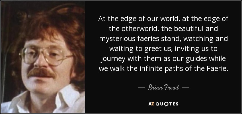 At the edge of our world, at the edge of the otherworld, the beautiful and mysterious faeries stand, watching and waiting to greet us, inviting us to journey with them as our guides while we walk the infinite paths of the Faerie. - Brian Froud