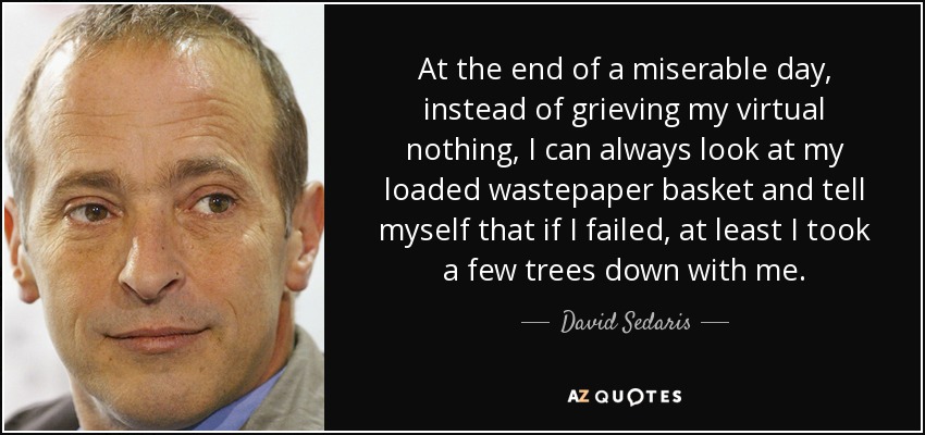 At the end of a miserable day, instead of grieving my virtual nothing, I can always look at my loaded wastepaper basket and tell myself that if I failed, at least I took a few trees down with me. - David Sedaris