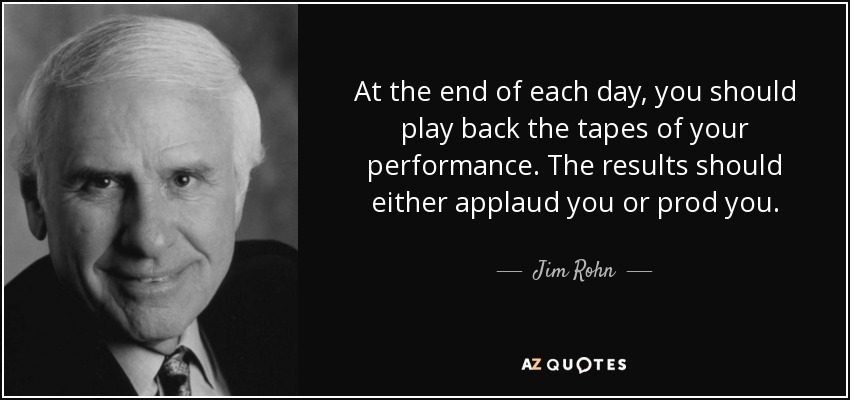 At the end of each day, you should play back the tapes of your performance. The results should either applaud you or prod you. - Jim Rohn