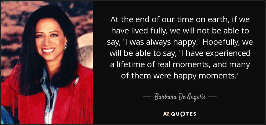 At the end of our time on earth, if we have lived fully, we will not be able to say, 'I was always happy.' Hopefully, we will be able to say, 'I have experienced a lifetime of real moments, and many of them were happy moments.' - Barbara De Angelis