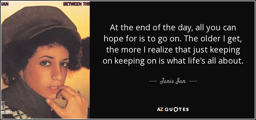 At the end of the day, all you can hope for is to go on. The older I get, the more I realize that just keeping on keeping on is what life's all about. - Janis Ian
