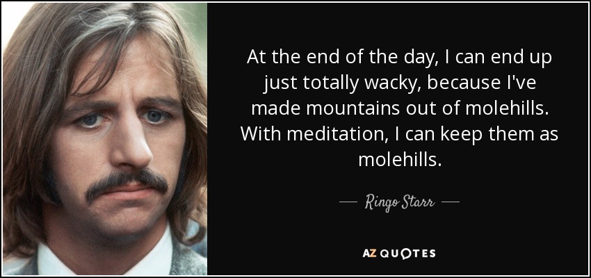 At the end of the day, I can end up just totally wacky, because I've made mountains out of molehills. With meditation, I can keep them as molehills. - Ringo Starr