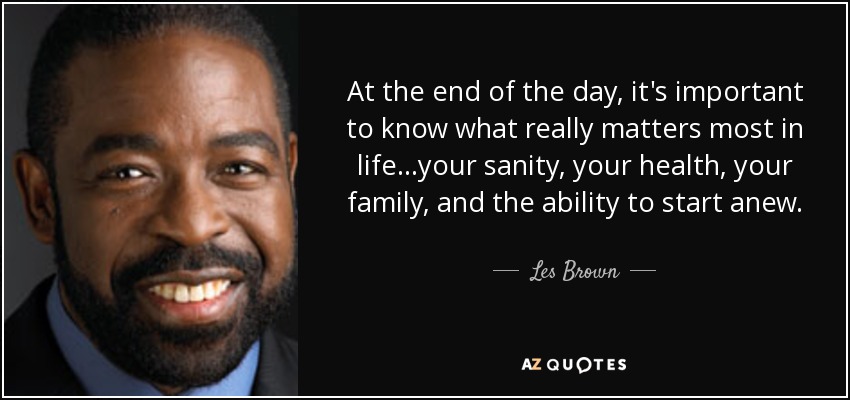 At the end of the day, it's important to know what really matters most in life...your sanity, your health, your family, and the ability to start anew. - Les Brown