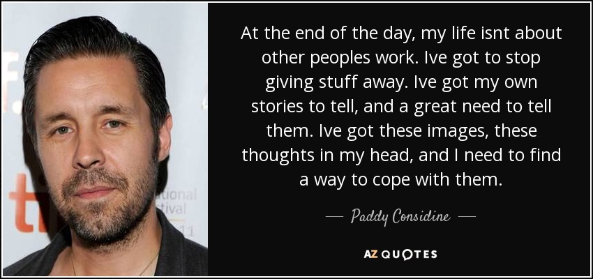 At the end of the day, my life isnt about other peoples work. Ive got to stop giving stuff away. Ive got my own stories to tell, and a great need to tell them. Ive got these images, these thoughts in my head, and I need to find a way to cope with them. - Paddy Considine