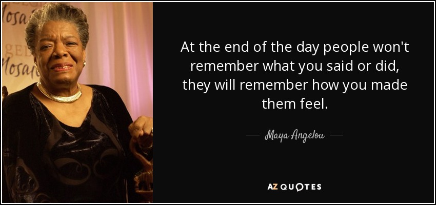 At the end of the day people won't remember what you said or did, they will remember how you made them feel. - Maya Angelou