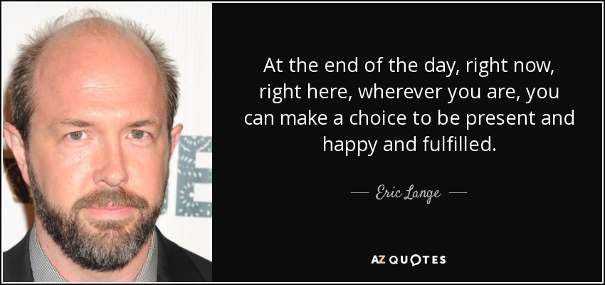 At the end of the day, right now, right here, wherever you are, you can make a choice to be present and happy and fulfilled. - Eric Lange