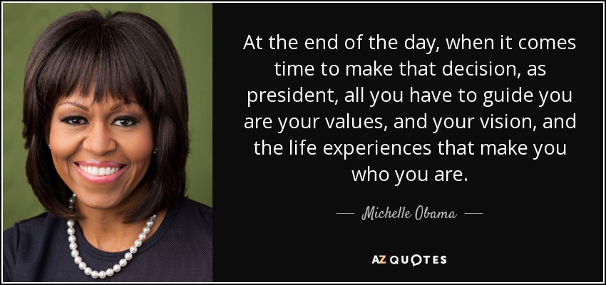 At the end of the day, when it comes time to make that decision, as president, all you have to guide you are your values, and your vision, and the life experiences that make you who you are. - Michelle Obama