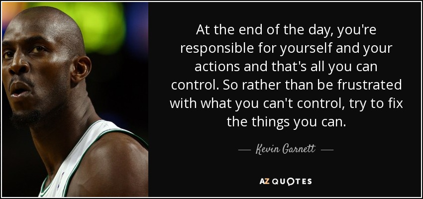 At the end of the day, you're responsible for yourself and your actions and that's all you can control. So rather than be frustrated with what you can't control, try to fix the things you can. - Kevin Garnett