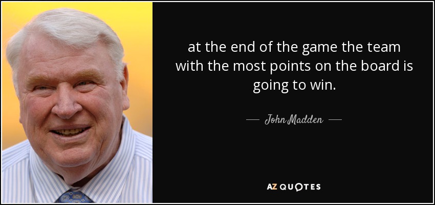 at the end of the game the team with the most points on the board is going to win. - John Madden