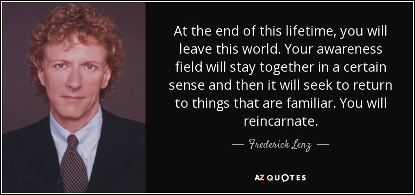At the end of this lifetime, you will leave this world. Your awareness field will stay together in a certain sense and then it will seek to return to things that are familiar. You will reincarnate. - Frederick Lenz