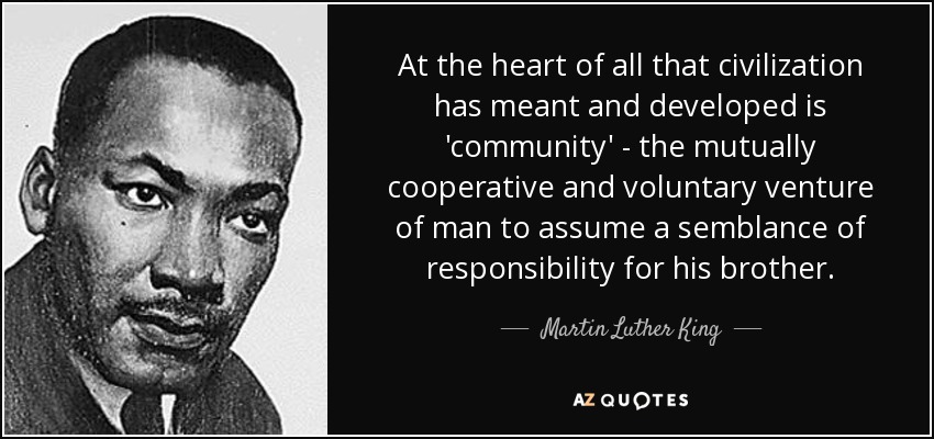 At the heart of all that civilization has meant and developed is 'community' - the mutually cooperative and voluntary venture of man to assume a semblance of responsibility for his brother. - Martin Luther King, Jr.